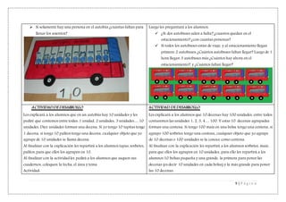 9 | P á g i n a
 Si solamente hay una persona en el autobús ¿cuántas faltan para
llenar los asientos?
Luego les preguntará a los alumnos:
 ¿Si dos autobuses salen a Salta? ¿cuantos quedan en el
estacionamiento? ¿con cuantas personas?
 Si todos los autobuses están de viaje, y al estacionamiento llegan
primero 2 autobuses: ¿Cuántos autobuses faltan llegar? Luego de 1
hora llegan 3 autobuses más ¿Cuántos hay ahora en el
estacionamiento?, y ¿Cuántos faltan llegar?
ACTIVIDAD DE DESARROLLO
Les explicará a los alumnos que en un autobús hay 10 unidades y les
pediré que contemos entre todas: 1 unidad, 2 unidades, 3 unidades… 10
unidades. Diez unidades forman una decena. Si yo tengo 10 tapitas tengo
1 decena, si tengo 10 palitos tengo una decena, cualquier objeto que yo
agrupe de 10 unidades se llama decena.
Al finalizar con la explicación les repartirá a los alumnos tapas, sorbetes,
palitos, para que ellos los agrupen en 10.
Al finalizar con la actividad les pedirá a los alumnos que saquen sus
cuadernos, coloquen la fecha, el área y tema.
Actividad:
ACTIVIDAD DE DESARROLLO
Les explicará a los alumnos que 10 decenas hay 100 unidades, entre todos
contaremos las unidades 1, 2, 3, 4… 100. Y estas 10 decenas agrupadas
forman una centena. Si tengo 100 maíz en una bolsa tengo una centena, si
agrupo 100 sorbetes tengo una centena, cualquier objeto que yo agrupe
de 10 decenas o 100 unidades se la conoce como centena.
Al finalizar con la explicación les repartirá a los alumnos sorbetes, maíz,
para que ellos los agrupen en 10 unidades, para ello les repartirá a los
alumnos 10 bolsas pequeña y una grande, la primera para poner las
decenas (es decir 10 unidades en cada bolsa) y la más grande para poner
las 10 decenas.
 