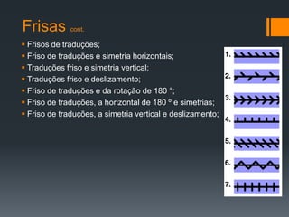 Frisas        cont.

 Frisos de traduções;
 Friso de traduções e simetria horizontais;
 Traduções friso e simetria vertical;
 Traduções friso e deslizamento;
 Friso de traduções e da rotação de 180 °;
 Friso de traduções, a horizontal de 180 º e simetrias;
 Friso de traduções, a simetria vertical e deslizamento;
 
