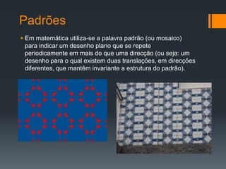 Padrões
 Em matemática utiliza-se a palavra padrão (ou mosaico)
  para indicar um desenho plano que se repete
  periodicamente em mais do que uma direcção (ou seja: um
  desenho para o qual existem duas translações, em direcções
  diferentes, que mantêm invariante a estrutura do padrão).
 