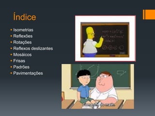 Índice
 Isometrias
 Reflexões
 Rotações
 Reflexos deslizantes
 Mosáicos
 Frisas
 Padrões
 Pavimentações
 