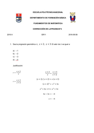 ESCUELAPOLITÉCNICANACIONAL
DEPARTAMENTO DE FORMACIÓN BÁSICA
FUNDAMENTOS DE MATEMÁTICA
CORRECCIÓN DE LAPRUEBAN°2
2016 A GR11 2016-06-08
1. Sea la progresión geométrica 𝑥, 𝑥 + 2, 𝑥 + 3. El valor de 𝑥 es igual a:
a) – 1
b) – 2
c) – 3
d) – 4
Justificación:
𝑟 =
𝑥 + 2
𝑥
𝑟 =
𝑥 + 3
𝑥 + 2
𝑥 + 2
𝑥
=
𝑥 + 3
𝑥 + 2
(𝑥 + 2) ( 𝑥 + 2) = 𝑥 ( 𝑥 + 3)
( 𝑥 + 2)2
= 𝑥2
+ 3𝑥
𝑥2
+ 4𝑥 + 4 = 𝑥2
+ 3𝑥
4𝑥 − 3𝑥 = −4
𝑥 = −4
 