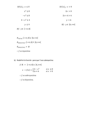 𝐷𝑓( 𝑥)1: 𝑥 ≤ 0 𝐷𝑓( 𝑥)2: 𝑥 > 0
𝑥2
≥ 0 2𝑥 > 0
−𝑥2
≤ 0 2𝑥 + 6 > 6
4 − 𝑥2
≤ 4 𝑦 > 6
𝑦 ≤ 4 𝑅𝑓: 𝑦 ∈ ]6,+∞[
𝑅𝑓: 𝑦 ∈ ]−∞,4]
𝑅 𝑇𝑂𝑇𝐴𝐿: ]−∞,4] ∪ ]6,+∞[
𝑅𝐼𝑁𝑌𝐸𝐶𝑇𝐼𝑉𝑂 : ]−∞,4] ∩ ]6,+∞[
𝑅𝐼𝑁𝑌𝐸𝐶𝑇𝐼𝑉𝑂 = ∅
∴ 𝑓 𝑒𝑠 𝑖𝑛𝑦𝑒𝑐𝑡𝑖𝑣𝑎
b) Redefinir la función para que f sea sobreyectiva
𝑓: ℝ → ]−∞,4] ∪ ]6,+∞[
𝑥 → 𝑓( 𝑥) = {
4 − 𝑥2
𝑠𝑖 𝑥 ≤ 0
2𝑥 + 6 𝑠𝑖 𝑥 > 0
∴ 𝑓 𝑒𝑠 𝑠𝑜𝑏𝑟𝑒𝑦𝑒𝑐𝑡𝑖𝑣𝑎
∴ 𝑓 𝑒𝑠 𝑏𝑖𝑦𝑒𝑐𝑡𝑖𝑣𝑎.
 