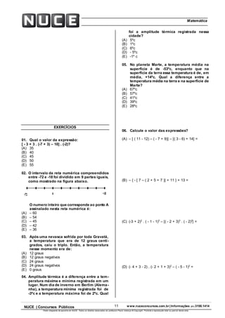 11 www.nuceconcursos.com.br | Informações: (81) 3198.1414NUCE | Concursos Públicos
Parte integrante da apostila do NUCE. Todos os direitos reservados ao professor Paulo Valença © Copyright. Proibida a reprodução total ou parcial desta obra.
ÉticaMatemática
EXERCÍCIOS
01. Qual o valor da expressão:
[ - 3 + 3 . (-7 + 3) – 10] . (-2)?
(A) 35
(B) 40
(C) 45
(D) 50
(E) 55
02. O intervalo da reta numérica compreendidos
entre -72 e -18 foi dividido em 9 partes iguais,
como mostrado na figura abaixo.
O numero inteiro que corresponde ao ponto A
assinalado nesta reta numérica é:
(A) – 60
(B) – 54
(C) – 45
(D) – 42
(E) – 36
03. Após uma nevasca sofrida por toda Gravatá,
a temperatura que era de 12 graus centí-
grados, caiu o triplo. Então, a temperatura
nesse momento era de:
(A) 12 graus
(B) 12 graus negativos
(C) 24 graus
(D) 24 graus negativos
(E) 0 graus
04. Amplitude térmica é a diferença entre a tem-
peratura máxima e mínima registrada em um
lugar. Num dia de inverno em Berlim (Alema-
nha), a temperatura mínima registrada foi de
-3ºc e a temperatura máxima foi de 2ºc. Qual
foi a amplitude térmica registrada nessa
cidade?
(A) 5ºc
(B) 1ºc
(C) 6ºc
(D) - 5ºc
(E) -1º c
05. No planeta Marte, a temperatura média na
superfície é de -53ºc, enquanto que na
superfície da terra essa temperatura é de, em
média, +14ºc. Qual a diferença entre a
temperatura média na terra e na superfície de
Marte?
(A) 67ºc
(B) 57ºc
(C) 41ºc
(D) 39ºc
(E) 28ºc
06. Calcule o valor das expressões?
(A) – [ ( 11 - 12) – ( - 7 + 9)] – [( 3 - 6) + 14] =
(B) – { - [ 7 – ( 2 + 5 + 7 )] + 11 } + 13 =
(C) (-3 + 2)2
. ( - 1 - 1)3
– [( - 2 + 3)3
. ( - 2)2
] =
(D) (- 4 + 3 - 2) . (- 2 + 1 + 3)2
– ( - 5 - 1)2
=
 