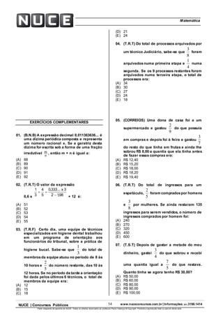 14 www.nuceconcursos.com.br | Informações: (81) 3198.1414NUCE | Concursos Públicos
Parte integrante da apostila do NUCE. Todos os direitos reservados ao professor Paulo Valença © Copyright. Proibida a reprodução total ou parcial desta obra.
ÉticaMatemática
EXERCÍCIOS COMPLEMENTARES
01. (B.N.B) A expressão decimal 0,011363636... é
uma dízima periódica composta e representa
um número racional x. Se a geratriz desta
dízima for escrita sob a forma de uma fração
irredutível
n
m , então m + n é igual a:
(A) 88
(B) 89
(C) 90
(D) 91
(E) 92
02. (T.R.T) O valor da expressão
0,6 x 98,12
3x...333,0
5
4
3
1


+ 12 é:
(A) 51
(B) 52
(C) 53
(D) 54
(E) 55
03. (T.R.F) Certo dia, uma equipe de técnicos
especializados em higiene dental trabalhou
em um programa de orientação aos
funcionários do tribunal, sobre a prática de
higiene bucal. Sabe-se que
3
1
do total de
membrosda equipe atuou no período de 8 às
10 horas e
5
2
do número restante, das 10 às
12 horas. Se no período da tarde a orientação
foi dada pelos últimos 6 técnicos, o total de
membros da equipe era:
(A) 12
(B) 15
(C) 18
(D) 21
(E) 24
04. (T.R.T) Do total de processos arquivados por
um técnico Judiciário, sabe-se que
8
3
foram
arquivadosnuma primeira etapa e
4
1
numa
segunda. Se os 9 processos restantes foram
arquivados numa terceira etapa, o total de
processos era:
(A) 34
(B) 30
(C) 27
(D) 24
(E) 18
05. (CORREIOS) Uma dona de casa foi a um
supermercado e gastou
9
2
do que possuía
em compras e depois foi à feira e gastou
7
3
do resto do que tinha em frutas e ainda lhe
sobrou R$ 8,00 a quantia que ela tinha antes
de fazer essas compras era:
(A) R$ 12,40
(B) R$ 15,20
(C) R$ 18,00
(D) R$ 18,20
(E) R$ 19,40
06. (T.R.T) Do total de ingressos para um
espetáculo,
5
2
foram compradospor homens
e
8
3
por mulheres. Se ainda restaram 135
ingressos para serem vendidos, o número de
ingressos comprados por homem foi:
(A) 240
(B) 270
(C) 320
(D) 450
(E) 600
07. (T.S.T) Depois de gastar a metade do meu
dinheiro, gastei
4
3
do que sobrou e recebi
uma quantia igual a
5
7
do que restava.
Quanto tinha se agora tenho R$ 30,00?
(A) R$ 50,00
(B) R$ 60,00
(C) R$ 80,00
(D) R$ 90,00
(E) R$ 100,00
 
