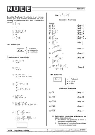 2 www.nuceconcursos.com.br | Informações: (81) 3198.1414NUCE | Concursos Públicos
Parte integrante da apostila do NUCE. Todos os direitos reservados ao professor Paulo Valença © Copyright. Proibida a reprodução total ou parcial desta obra.
ÉticaMatemática
Exercício Resolvido: O quíntuplo de um número,
dividido por este número aumentado de duas
unidades, dá quociente 3 e deixa resto 2. Qual é este
número?
5x x + 2
2 3
5x = 3 . (x + 2) + 2
5x = 3x + 6 + 2
2x = 8
x =
2
8
= 4
1.1.5 Potenciação
x  base
xy
= z y  expoente
z  potência
Propriedades da potenciação
a) x0
= 1, x  0
100
= 1
b) x1
= x
101
= 10
c) xm
. xn
= xm+n
32
. 33
= 32+3
= 35
= 243
d)
n-m
xn
m
x
x
, x  0
8133
3
3 437
3
7
 
e) (xm
)n
= xm . n
(32
)3
= 36
= 729
f) (x . y)m
= xm
. ym
(2 . 3)3
= 23
. 33
= 8 . 27 = 216
g) m
m
yy
x m
x






, y  0
125
8
1000
2
10
2
10
3
33






Obs.:
3
22 xx
3





Exercícios Resolvidos
Calcule
a) 23
= Resp.: 8
b) 30
= Resp.: 1
c) 51
= Resp.: 5
d) 23
. 22
= Resp.: 25
e) 54
: 52
= Resp.: 56
f) (23
)2
= Resp.: 26
g) 2
2
3 Resp.: 29
h) (2 . 3)3
= Resp.: 23
.33
i) 





3
2
2
Resp.:
9
4
j) 2
15505271
3
 Resp.: 8
k) 2
9255707200
5
 Resp.: 2
l) 












5
5
10
3
17
2
23
Resp.:25
m)
   
 32
3232
22729
546754



Resp.: 3
1.1.6 Radiciação
yn
x x  Radicando
n  índice
y  Raiz
Exercícios Resolvidos
a) 36 Resp.: 6
b) 144 Resp.:12
c) 1024 Resp.:32
d) 3 729 Resp.: 9
e) 4 625 Resp.: 5
1.2 Expressões numéricas envolvendo as
operações estudadas.
1. Resolvemos as potências e raízes /
eliminamos os parênteses.
2. Resolvemos as multiplicações e divisões
/ eliminamos os colchetes.
 