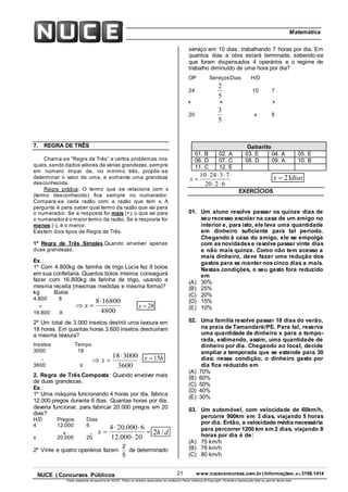 21 www.nuceconcursos.com.br | Informações: (81) 3198.1414NUCE | Concursos Públicos
Parte integrante da apostila do NUCE. Todos os direitos reservados ao professor Paulo Valença © Copyright. Proibida a reprodução total ou parcial desta obra.
ÉticaMatemática
3600
300018
 x




20000.12
6000.204
x
4800
168008
 x
dh/2
7. REGRA DE TRÊS
Chama-se “Regra de Três” a certos problemas nos
quais,sendo dados valores de várias grandezas,sempre
em número ímpar de, no mínimo três, propôs-se
determinar o valor de uma, e somente uma grandeza
desconhecida.
Regra prática: O termo que se relaciona com x
(termo desconhecido) fica sempre no numerador.
Compara-se cada razão com a razão que tem x. A
pergunta é para saber qual termo da razão que vai para
o numerador. Se a resposta for mais (+), o que vai para
o numerador é o maior termo da razão. Se a resposta for
menos (-), é o menor.
Existem dois tipos de Regra de Três.
1º Regra de Três Simples.Quando envolver apenas
duas grandezas.
Ex.:
1º Com 4.800kg de farinha de trigo Lúcia fez 8 bolos
em sua confeitaria. Quantos bolos inteiros conseguirá
fazer com 16.800kg de farinha de trigo, usando a
mesma receita (mesmas medidas e mesma forma)?
kg Bolos
4.800 8
÷ 28x
16.800 X
2º Um total de 3.000 insetos destrói uma lavoura em
18 horas. Em quantas horas 3.600 insetos destruiriam
a mesma lavoura?
Insetos Tempo
3000 18
hx 15
3600 x
2. Regra de Três Composta: Quando envolver mais
de duas grandezas.
Ex.:
1º Uma máquina funcionando 4 horas por dia, fabrica
12.000 pregos durante 6 dias. Quantas horas por dia,
deveria funcionar, para fabricar 20.000 pregos em 20
dias?
H/D Pregos Dias
4 12.000 6
x 20.000 20
2º Vinte e quatro operários fazem
5
2
de determinado
serviço em 10 dias, trabalhando 7 horas por dia. Em
quantos dias a obra estará terminada, sabendo-se
que foram dispensados 4 operários e o regime de
trabalho diminuído de uma hora por dia?
OP ServiçosDias H/D
24
5
2
10 7
20
5
3
x 6
6220
732410


x diasx 21
EXERCÍCIOS
01. Um aluno resolve passar os quinze dias de
seu recesso escolar na casa de um amigo no
interior e, para isto, ele leva uma quantidade
em dinheiro suficiente para tal período.
Chegando à casa do amigo, ele se empolga
com asnovidadese resolve passar vinte dias
e não mais quinze. Como não tem acesso a
mais dinheiro, deve fazer uma redução dos
gastos para se manter noscinco dias a mais.
Nestas condições, o seu gasto fora reduzido
em
(A) 30%
(B) 25%
(C) 20%
(D) 15%
(E) 10%
02. Uma família resolve passar 18 dias do verão,
na praia de Tamandaré/PE. Para tal, reserva
uma quantidade de dinheiro x para a tempo-
rada, estimando, assim, uma quantidade de
dinheiro por dia. Chegando ao local, decide
ampliar a temporada que se estende para 30
dias; nessa condição, o dinheiro gasto por
dia fica reduzido em
(A) 70%
(B) 60%
(C) 50%
(D) 40%
(E) 30%
03. Um automóvel, com velocidade de 60km/h,
percorre 900km em 3 dias, viajando 5 horas
por dia. Então, a velocidade média necessária
para percorrer 1200 km em 2 dias, viajando 8
horas por dia é de:
(A) 75 km/h
(B) 78 km/h
(C) 80 km/h
Gabarito
01. B 02. A 03. E 04. A 05. E
06. D 07. C 08. D 09. A 10. B
11. C 12. E
-
+ -
+++ + +
 