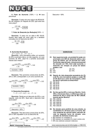 23 www.nuceconcursos.com.br | Informações: (81) 3198.1414NUCE | Concursos Públicos
Parte integrante da apostila do NUCE. Todos os direitos reservados ao professor Paulo Valença © Copyright. Proibida a reprodução total ou parcial desta obra.
ÉticaMatemática
6. Fator de Aumento (100% + i);i  taxa
percentual.
Exercício. O preço de uma calça é de R$ 80,00.
Se ela sofresse um reajuste de 25% qual seria seu
novo preço?



100
80125
x 00,100
7. Fator de Desconto (ou Redução)(100% - i)
Exercício. O preço de um rádio é R$ 150,00.
Quanto devo pagar por esse rádio se o vendedor
concedeu-me um desconto de 20%?



100
15080
x 120
8. Aumentos Sucessivos
(1 + i1) (1 + i2)  (1 + in) – 1
Exercício. Uma mercadoria sofreu um aumento
de 20% no primeiro mês e, no mês seguinte, um novo
aumento de 40%. Qual foi o aumento acumulado
nesses dois meses?
20
%20.
100

aum
168
48
%40.
120 

aum
Aumento = 68%
Exercício. Três aumentos consecutivos de 20%,
25% e 30% correspondem a um único aumento de:
20
%20.
100

aum
195
45
%30.
150
30
%25.
120 



aumaum
Aumento = 95%
9. Descontos Sucessivos
1 – (1 – i1 (1 – i2) (1 – i3)  (1 – in)
Exercício. Dando-se um desconto de 20% e, em
seguida, outro de 40%. Qual será o desconto total
acumulado?
48
32
%40.
80
20
%20.
100 



descdesc
Desconto = 52%
Exercício. Três descontos consecutivos de 20%,
25% e 30% equivalem a um só desconto de:
42
18
%30.
60
20
%25.
80
20
%20.
100 





descdescdesc
Desconto = 58%
EXERCÍCIOS
01. Num supermercado, um produto foi posto em
promoção com 20% de desconto sobre o seu
preço de tabela, por um período de 5 dias.
Concluído esse período, o preço promocional
foi elevado em 10%. Com esse aumento, o
desconto em relação ao preço de tabela
passou a ser
(A) 8% (D) 15%
(B) 10% (E) 15%
(C) 12%
02. Depois de dois descontos sucessivos de 4%
e de 5%, uma mercadoria passou a custar R$
27,36. Qual era o valor de mercadoria, antes
de serem aplicados os descontos?
(A) R$ 30,80
(B) R$ 30,60
(C) R$ 30,40
(D) R$ 30,20
(E) R$ 30,00
03. Se Ana ganha 25% a mais que Beatriz, Carla
25% a menosque Ana, e a diferença entre os
salários de Ana e Carla são de R$ 1.250,00,
quanto ganha Beatriz?
(A) R$ 3.200,00
(B) R4 3.400,00
(C) R$ 3.600,00
(D) R$ 3.800,00
(E) R$ 4.000,00
04. Na eleição para prefeito de uma cidade, os
candidatos A e B foram para o 2º turno. Em
uma pesquisa de opinião sobre intenção de
voto no segundo turno da eleição, uma
amostra de eleitores revelou que
 360 votariam no candidato A
 480 votariam no candidato B e eram contra a lei.
 44% dos eleitores estavam indecisos.
 