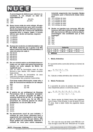 24 www.nuceconcursos.com.br | Informações: (81) 3198.1414NUCE | Concursos Públicos
Parte integrante da apostila do NUCE. Todos os direitos reservados ao professor Paulo Valença © Copyright. Proibida a reprodução total ou parcial desta obra.
ÉticaMatemática
A porcentagem de eleitores que votariam no
candidato A, em relação ao total de
entrevistados, foi
(A) 21% (D) 23%
(B) 22% (E) 25%
(C) 24%
05. Numa turma mista de certo colégio, 40 estu-
dantes inscreveram-se para uma excursão.
No dia da viagem, faltaram 25% dos rapazes,
diminuindo para 36 o número de estudantes
presentes para a viagem. Assim, é correto
afirmar que, dentre os inscritos, viajaram:
(A) 15 rapazes
(B) 14 rapazes
(C) 13 rapazes
(D) 12 rapazes
(E) 11 rapazes
06. O preço de venda de um eletrodoméstico é de
R$ 700,00. Sabendo que o ganho é de 40%
sobre o preço do custo do eletrodoméstico. O
valor do preço de custo é:
(A) R$ 350,00
(B) R$ 400,00
(C) R$ 500,00
(D) R$ 550,00
(E) R$ 600,00
07. Em um relatório sobre asatividadesdesenvo-
lvidas em um dado mês pelos funcionários
lotados em certa estação do Metrô, foi
registrado que:
- 25% do total de funcionários eram do sexo
feminino e que, destes, 45% haviam cumprido
horas-extras;
- 60% do número de funcionários do sexo
masculino cumpriram horas-extras;
- 70 funcionários não cumpriram horas-extras.
Com base nessas informações, nesse mês, o
total de funcionários lotados em tal estação
era:
(A) 120 (D) 180
(B) 150 (E) 190
(C) 160
08. O salário de um profissional da Empresa
Pernambuco S/A é reajustado semestral-
mente. No primeiro semestre de 2003, o
aumento salarial foi de 10%, e, no segundo
semestre do mesmo ano, foi de 22%. O
percentual de aumento salarial do citado
profissional, no ano de 2003, foi de
(A) 32,2%
(B) 33,2%
(C) 34,0%
(D) 32,0%
(E) 34,2%
09. Do faturamento anual de uma indústria, 7
milhões de reais foram utilizados para o
pagamento dos empregados e para aquisi-
ção de matéria prima. Do que sobrou, 25%
foram gastos com publicidade, sobrando 3
milhões de reais para outras despesas,
incluindo pagamento dos impostos. Nestas
condições, qual o faturamento dessa indús-
tria?
(A) 10,0 milhões de reais.
(B) 11,0 milhões de reais.
(C) 11,5 milhões de reais.
(D) 12,0 milhões de reais.
(E) 12,5 milhões de reais.
10. Dentre os inscritos num concurso, 60% são
homense 40% são mulheres. Já têm emprego
80% dos homense 30%das mulheres. Qual a
porcentagem dos candidatos que já têm
emprego?
(A) 60%
(B) 40%
(C) 30%
(D) 24%
(E) 12%
Gabarito
01. C 02. E 03. E 04. C 05. D
06. C 07. C 08. E 09. B 10. A
9. MÉDIAS
1. Média Aritmética
É o quociente entre a soma dos termos e o número de
termos.
MA =
n
aaaa n ...321
Ex.: Calcule a média aritmética dos números 3,5 e 7.
2. Média Ponderada
É o quociente da soma do produto dos termos por
seus respectivos pesos e a soma dos pesos.
MP =
n
nn
pppp
papapapa


...
...
321
332211
Ex.: Numa equipe de futebol temos três jogadores
com 21 anos, 4 com 22 anos, 2 com 24 anos e 2 com
27 anos. Qual a idade média dos jogadores dessa
equipe?
Ex.: Um copo de suco de limão custa R$3,40 e um
copo de água custa R$ 0,40. Misturam-se 10 copos
 