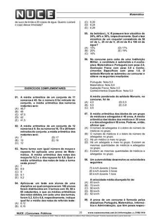 25 www.nuceconcursos.com.br | Informações: (81) 3198.1414NUCE | Concursos Públicos
Parte integrante da apostila do NUCE. Todos os direitos reservados ao professor Paulo Valença © Copyright. Proibida a reprodução total ou parcial desta obra.
ÉticaMatemática
de suco de limão e 20 copos de água. Quanto custará
o copo dessa limonada?
EXERCÍCIOS COMPLEMENTARES
01. A média aritmética de um conjunto de 11
númerosé 45. Se o número 8 for retirado do
conjunto, a média aritmética dos números
restantes será:
(A) 48,7
(B) 48
(C) 47,5
(D) 42
(E) 41,5
02. A média aritmética de um conjunto de 12
númerosé 9. Se osnúmeros10, 15 e 20 forem
retiradosdo conjunto, a média aritmética dos
restantes será:
(A) 7 (D) 17
(B) 10 (E) 18
(C) 12
03. Numa turma com igual número de moças e
rapazes foi aplicada uma prova de Mate-
mática. A média aritmética das notas das
moças foi 9,2 e a dos rapazes foi 8,8. Qual a
média aritmética das notas de toda a turma
nesta prova?
(A) 7
(B) 8,9
(C) 9
(D) 9,1
(E) 9,2
04. Aplicou-se um teste aos alunos de uma
disciplina ao qual compareceram 180 alunos
foram distribuídos em 3 turmas com 55, 60 e
65 estudantes, e que as médias aritméticas
dasnotas obtidas, em cada uma das turmas,
foram 5,2, 6,6 e 6,8, respectivamente, indique
qual foi a média das notas do referido teste:
(A) 6,12
(B) 6,16
(C) 6,20
(D) 6,24
(E) 6,28
05. As bebidasL, V, R possuem teor alcoólico de
24%, 44% e 36%, respectivamente. Qual o teor
alcoólico de um coquetel consistindo de 50
ml de L, 25 ml de V, 25 ml de R e 100 ml de
água?
(A) 15% (D) 17%
(B) 20% (E) 19%
(C) 16%
06. No concurso para cabo de uma Instituição
Militar, o candidato é submetido a 4 avalia-
ções: Matemática e Português com peso 2,0,
Avaliação Física com peso 3,0 e Conhe-
cimentos Específicos com peso 1,0. O
soldado Marcelo se submeteu ao concurso e
obteve os seguintes resultados:
Português: Nota 5,0
Matemática: Nota 8,0
Avaliação Física: Nota 3,0
Conhecimentos Específicos: Nota 5,0
A média ponderada do soldado Marcelo, no
concurso, foi de
(A) 4,0 (D) 5,5
(B) 5,0 (E) 3,8
(C) 4,5
07. A média aritmética das idades de um grupo
de médicose advogados é 40 anos. A média
aritmética dasidades dos médicos é 35 anos
e a dosadvogadosé 50 anos. Pode-se, então,
afirmar que:
(A) O número de advogados é o dobro do número de
médicos no grupo.
(B) O número de médicos é o dobro do número de
advogados no grupo.
(C) Há um médico a mais no grupo.
(D) Há um advogado a mais no grupo. Existem as
mesmas quantidades de médicos e advogados
no grupo.
(E) Existem as mesmas quantidades de médicos e
advogados no grupo.
08. Um automobilista desenvolve as velocidades
seguintes:
75 km/h durante 2 horas
80 km/h durante 3 horas
90 km/h durante 1 hora
A velocidade média alcançada foi de:
(A) 85 km/h
(B) 70 km/h
(C) 90 km/h
(D) 80 km/h
(E) 82 km/h
09. A prova de um concurso é formada pelas
disciplinas Português, Matemática, Informá-
tica e Administração, que têm pesos respec-
 