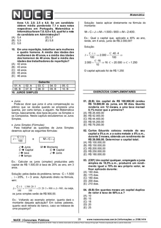 26 www.nuceconcursos.com.br | Informações: (81) 3198.1414NUCE | Concursos Públicos
Parte integrante da apostila do NUCE. Todos os direitos reservados ao professor Paulo Valença © Copyright. Proibida a reprodução total ou parcial desta obra.
ÉticaMatemática
tivos 1,5; 2,0; 2,5 e 4,0. Se um candidato
obteve média ponderada 7,1 e suas notas
respectivas em Português, Matemática e
Informática foram 7,0; 8,0 e 9,0, qual foi a nota
do candidato em Administração?
(A) 5,4 (D) 5,7
(B) 5,5 (E) 5,8
(C) 5,6
10. Em uma repartição, trabalham seis mulheres
e quatro homens. A média das idades das
mulheresé de 45 anos, e a média das idades
dos homensé de 40 anos. Qual a média das
idades dos trabalhadores da repartição?
(A) 42 anos
(B) 43 anos
(C) 44 anos
(D) 45 anos
(E) 46 anos
Gabarito
01. A 02. A 03. C 04. D 05. C
06. B 07. B 08. D 09. B 10. B
10. JUROS SIMPLES
 Juros
Pode-se dizer que juros é uma compensação ou
prêmio que se recebe quando se empresta uma
quantia, por certo tempo, a alguém. Na Matemática
temos, basicamente, dois tipos de juros: os Simples e
os Compostos. Neste capítulo estudaremos os Juros
Simples.
 Juros Simples (Fórmulas)
Para trabalhar as questões de Juros Simples
devemos aplicar as seguintes fórmulas:
100
tiC
J

 e JCM 
J  Juros M  Montante
C  Capital C  Capital
i  taxa J  Juros
t  tempo
Ex.: Calcular os juros (simples) produzidos pelo
capital de R$ 1.500,00 à taxa de 20% ao ano, em 3
anos.
Solução: pelos dados do problema, temos: 500.1C 
, %20i  , 3t  anos. Aplicando direto na fórmula,
vem:
90090032015
100
320500.1
100




 J
tiC
J , ou seja,
os juros simples serão de R$ 900,00.
Ex.: Voltando ao exemplo anterior, quanto dará o
montante daquela aplicação? Em outras palavras,
quanto você retiraria do banco, caso se tratasse de
uma poupança?
Solução: basta aplicar diretamente na fórmula do
montante:
400.2M900500.1MJCM  .
Ex.: Qual o capital que, aplicado a 40% ao ano,
rende, em 4 anos, juros de R$ 2.000,00?
Solução:
25010002016
10
16
0002
100
440
0002
100
.C.C
C
.
C
.
tiC
J








O capital aplicado foi de R$ 1.250
EXERCÍCÍOS COMPLEMENTARES
01. (B.B) Um capital de R$ 100.000,00 rendeu
R$ 10.800,00 de juros, em 90 dias. Quanto
renderia em 12 meses, a uma taxa mensal
0,1% maior que a primeira?
(A) R$ 26.400,00
(B) R$ 42.000,00
(C) R$ 44.400,00
(D) R$ 55.200,00
(E) R$ 79.200,00
02. Carlos Eduardo colocou metade do seu
capital a 5%a.m. e a outra metade a 8% a.m.,
durante 2 meses, obtendo um rendimento de
R$ 26.000,00. Determinar o capital total.
(A) R$ 100.000,00
(B) R$ 150.000,00
(C) R$ 200.000,00
(D) R$ 250.000,00
(E) R$ 180.000,00
03. (CEF) Um capital qualquer, empregado a juros
simples de 10,5% a.m., produzirá um rendi-
mento igual a 70% do seu próprio valor, se
ficar aplicado durante:
(A) 140 dias.
(B) 175 dias.
(C) 180 dias.
(D) 200 dias.
(E) 210 dias.
04. (B.B) Em quantos meses um capital duplica
de valor à taxa de 60% a.a.?
(A) 10
(B) 15
(C) 18
(D) 20
(E) 25
 