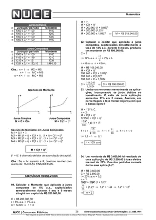 28 www.nuceconcursos.com.br | Informações: (81) 3198.1414NUCE | Concursos Públicos
Parte integrante da apostila do NUCE. Todos os direitos reservados ao professor Paulo Valença © Copyright. Proibida a reprodução total ou parcial desta obra.
ÉticaMatemática
Juros Simples
n Juros por período Montante
1 1000 x 0,1 = 100 1100
2 1000 x 0,1 = 100 1200
3 1000 x 0,1 = 100 1300
4 1000 x 0,1 = 100 1400
Juros Compostos
n Juros por período Montante
1 1000 x 0,1 = 100 1100
2 1100 x 0,1 = 110 1210
3 1210 x 0,1 = 121 1331
4 1331 x 0,1 = 133,10 1.464,10
Obs.: n = 1  MC = MS
n > 1  MC > MS
o < n < 1  MC < MS
Gráficos do Montante
Juros Simples Juros Compostos
M = C + Cin M = C (1 + i)n
Cálculo do Montante em Juros Compostos
M1 = C(1 + i)
M2 = M1.(1 + i) = C(1 + i) . (1 + i) = C(1 + i)2
M3 = M2.(1 + i) = C(1 + i)2
. (1 + i) = C(1 + i)3
M4 = M3.(1 + i) = C(1 + i)3
. (1 + i) = C(1 + i)4
M = C(1 + i)n
(1 + i)n
, é chamado de fator de acumulação de capital.
Obs.: Se n for superior a 5, devemos resolver com
auxílio de: TABELAS FINANCEIRAS.
EXERCÍCIOS RESOLVIDOS
01. Calcular o Montante que aplicado a juros
compostos de 6% a.a., capitalizados
semestralmente durante 1 ano e 6 meses
atingirá um capital de R$ 200.000,00.
C = R$ 200.000,00
i = 6% a.a. = 3% a.s.
n = 1a 6m  n = 3
M = ?
M = C(1 + i)n
M = 200.000 (1 + 0,03)3
M = 200.000 (1,03)3
M = 200.000 x 1,0927  M = R$ 218.540,00
02. Calcular o capital que aplicado a juros
compostos, capitalizados bimestralmente a
taxa de 12% a.a. durante 8 meses, produziu
um montante de R$ 108.240,00.
C = ?
i = 12% a.a. =
6
12
= 2% a.b.
n = 8 m  n = 4 bim.
M = R$ 108.240,00
M = C(1 + i)n
108.240 = C(1 + 0,02)4
108.240 = C(1,02)4
108.240 = C x 1,0824
C =
0824,1
240.108
 C = R$ 100.000,00
03. Um banco remunera mensalmente as aplica-
ções, incorporando os juros obtidos ao
investimento. O valor de certa aplicação
aumentou 21% em 2 meses. Assinale, em
percentagem, a taxa mensal de juros com que
o banco opera?
M = 121% C.
n = 2
M = C(1 + i)n
121%C = C(1 + i)2
100
C121
= C (1 + i)2
1 + i =
100
121
 1 + i =
10
11
 1 + i = 1,1
i = 1,1 – 1  0,1
 i = 10% a.m
04. Um montante de R$ 3.600,00 foi resultado de
uma aplicação de R$ 2.500,00 à taxa efetiva
mensal de 20%. Quantos períodos mensais
durou essa aplicação?
M = R$ 3.600,00
C = R$ 2.500,00
i = 20% a.m = 0,2
n = ?
3600 = 2500 (1 + 0,2)n
25
36
= (1,2)n
 1,2n
= 1,44  1,2n
= 1,22
 n = 2
 