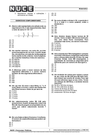 3 www.nuceconcursos.com.br | Informações: (81) 3198.1414NUCE | Concursos Públicos
Parte integrante da apostila do NUCE. Todos os direitos reservados ao professor Paulo Valença © Copyright. Proibida a reprodução total ou parcial desta obra.
ÉticaMatemática
3. Resolvemos adições e subtrações /
eliminamos as chaves.
EXERCÍCIOS COMPLEMENTARES
01. Abaixo está representada uma adição onde os
algarismosA, B e C são desconhecidos. Qual
o valor da soma A + B + C?
A 3 C
+ 5 B 8
1 3 3 3
(A) 16
(B) 19
(C) 21
(D) 26
(E) 25
02. Um escritor escreveu, em certo dia, as vinte
primeiraspáginas de um livro. A partir desse
dia, ele escreveu, em cada dia, tantas páginas
havia escrito no dia anterior, mais 5 páginas.
Se o escritor trabalhou 4 dias ele escreveu:
(A) 80 páginas.
(B) 85 páginas.
(C) 95 páginas.
(D) 110 páginas.
(E) 200 páginas.
03. A diferença entre o maior número de três
algarismos diferentes e o menor número
também de três algarismos diferentes é:
(A) 864
(B) 885
(C) 887
(D) 899
(E) 888
04. Um pai tem 35 anos e seus filhos, 6, 7 e 9
anos. Daqui a 8 anos, a soma das idades dos
três filhos menos a idade do pai será de:
(A) 2 anos.
(B) 3 anos.
(C) 11 anos.
(D) 13 anos.
(E) 15 anos.
05. Um estacionamento cobra R$ 3,00 pela
primeira hora. A partir da segunda o valor é de
R$ 2,00. Quanto pagará um proprietário de um
carro que esteve estacionado durante 7
horas?
06. Em uma festa existem 4 homense 3 mulheres.
O numero de casaisdiferentesque podem ser
formados é:
(A) 4
(B) 6
(C) 7
(D) 12
(E) 20
07. Se numa divisão o divisor é 30, o quociente é
12 e o resto é o maior possível, então o
dividendo é:
(A) 390
(B) 389
(C) 381
(D) 361
(E) 350
08. Uma diretora deseja formar turmas de 38
alunos. Como existem 450 alunos matricula-
dos, uma delas ficará incompleta. Para
completar esta turma, ela deverá matricular:
(A) 6 alunos.
(B) 11 alunos.
(C) 12 alunos.
(D) 32 alunos.
(E) 8 alunos.
09. Uma empresa tem 750 empregadose comprou
marmitas individuais congeladas suficientes
para o almoço deles durante 25 dias. Se essa
empresa tivesse mais 500 empregados, a
quantidade de marmitas já adquiridas seria
suficiente para um número de dias igual a:
(A) 10
(B) 12
(C) 15
(D) 18
(E) 20
10. Um vendedor de vinhos quer reduzir o preço
de seu vinho de R$ 5,00 para R$ 4,00 o litro,
sem reduzir sua receita de vendas. Para isso
ele quer adicionar água ao seu vinho. Tendo
um estoque de 320 litros, o vendedor deverá
adicionar:
(A) De 50 a 100 litros de água;
(B) de 150 a 200 litros de água;
(C) menos de 50 litros de água;
(D) exatamente de 50 litros de água;
(E) exatamente 100 litros de água.
 