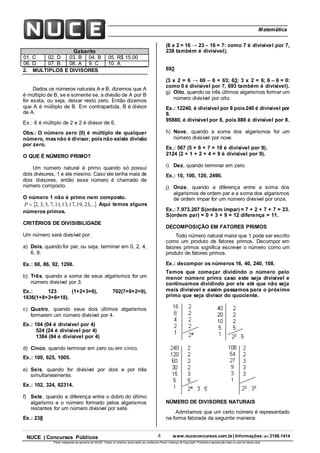 4 www.nuceconcursos.com.br | Informações: (81) 3198.1414NUCE | Concursos Públicos
Parte integrante da apostila do NUCE. Todos os direitos reservados ao professor Paulo Valença © Copyright. Proibida a reprodução total ou parcial desta obra.
ÉticaMatemática
Gabarito
01. C 02. D 03. B 04. B 05. R$ 15,00
06. D 07. B 08. A 9. C 10. A
2. MULTIPLOS E DIVISORES
Dados os números naturais A e B, dizemos que A
é múltiplo de B, se e somente se, a divisão de A por B
for exata, ou seja, deixar resto zero. Então dizemos
que A é múltiplo de B. Em contrapartida, B é divisor
de A.
Ex.: 6 é múltiplo de 2 e 2 é divisor de 6.
Obs.: O número zero (0) é múltiplo de qualquer
número, masnão é divisor, poisnão existe divisão
por zero.
O QUE É NÚMERO PRIMO?
Um número natural é primo quando só possui
dois divisores, 1 e ele mesmo. Caso ele tenha mais de
dois divisores, então esse número é chamado de
número composto.
O número 1 não é primo nem composto.
 ,...23,19,17,13,11,7,5,3,2P Aqui temos alguns
números primos.
CRITÉRIOS DE DIVISIBILIDADE
Um número será divisível por:
a) Dois, quando for par, ou seja, terminar em 0, 2, 4,
6, 8.
Ex.: 60, 86, 92, 1298.
b) Três, quando a soma de seus algarismos for um
número divisível por 3.
Ex.: 123 (1+2+3=6), 702(7+0+2=9),
1836(1+8+3+6=18).
c) Quatro, quando seus dois últimos algarismos
formarem um número divisível por 4.
Ex.: 104 (04 é divisível por 4)
524 (24 é divisível por 4)
1384 (84 é divisível por 4)
d) Cinco, quando terminar em zero ou em cinco.
Ex.: 100, 625, 1005.
e) Seis, quando for divisível por dois e por três
simultaneamente.
Ex.: 102, 324, 82314.
f) Sete, quando a diferença entre o dobro do último
algarismo e o número formado pelos algarismos
restantes for um número divisível por sete.
Ex.: 238
(8 x 2 = 16 → 23 – 16 = 7: como 7 é divisível por 7,
238 também é divisível).
693
(3 x 2 = 6 → 69 – 6 = 63; 63: 3 x 2 = 6; 6 – 6 = 0:
como 0 é divisível por 7, 693 também é divisível).
g) Oito, quando os três últimos algarismos formar um
número divisível por oito.
Ex.: 12240, é divisível por 8 pois240 é divisível por
8.
95880, é divisível por 8, pois 880 é divisível por 8.
h) Nove, quando a soma dos algarismos for um
número divisível por nove.
Ex.: 567 (5 + 6 + 7 = 18 é divisível por 9).
2124 (2 + 1 + 2 + 4 = 9 é divisível por 9).
i) Dez, quando terminar em zero.
Ex.: 10, 100, 120, 2490.
j) Onze, quando a diferença entre a soma dos
algarismos de ordem par e a soma dos algarismos
de ordem ímpar for um número divisível por onze.
Ex.: 7.973.207 S(ordem ímpar) = 7 + 2 + 7 + 7 = 23.
S(ordem par) = 0 + 3 + 9 = 12 diferença = 11.
DECOMPOSIÇÃO EM FATORES PRIMOS
Todo número natural maior que 1 pode ser escrito
como um produto de fatores primos. Decompor em
fatores primos significa escrever o número como um
produto de fatores primos.
Ex.: decompor os números 16, 40, 240, 108.
Temos que começar dividindo o número pelo
menor número primo caso este seja divisível e
continuamos dividindo por ele até que não seja
mais divisível e assim passamos para o próximo
primo que seja divisor do quociente.
NÚMERO DE DIVISORES NATURAIS
Admitamos que um certo número é representado
na forma fatorada da seguinte maneira:
 