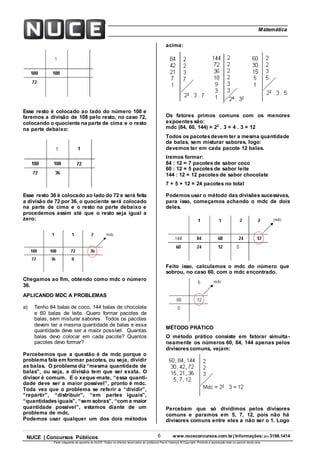 6 www.nuceconcursos.com.br | Informações: (81) 3198.1414NUCE | Concursos Públicos
Parte integrante da apostila do NUCE. Todos os direitos reservados ao professor Paulo Valença © Copyright. Proibida a reprodução total ou parcial desta obra.
ÉticaMatemática
Esse resto é colocado ao lado do número 108 e
faremos a divisão de 108 pelo resto, no caso 72,
colocando o quociente na parte de cima e o resto
na parte debaixo:
Esse resto 36 é colocado ao lado do 72 e será feita
a divisão de 72 por 36, o quociente será colocado
na parte de cima e o resto na parte debaixo e
procedemos assim até que o resto seja igual a
zero:
Chegamos ao fim, obtendo como mdc o número
36.
APLICANDO MDC A PROBLEMAS
a) Tenho 84 balas de coco, 144 balas de chocolate
e 60 balas de leite. Quero formar pacotes de
balas, sem misturar sabores. Todos os pacotes
devem ter a mesma quantidade de balas e essa
quantidade deve ser a maior possível. Quantas
balas devo colocar em cada pacote? Quantos
pacotes devo formar?
Percebemos que a questão é de mdc porque o
problema fala em formar pacotes, ou seja, dividir
as balas. O problema diz “mesma quantidade de
balas”, ou seja, a divisão tem que ser exata. O
divisor é comum. E o xeque-mate, “essa quanti-
dade deve ser a maior possível”, pronto é mdc.
Toda vez que o problema se referir a “dividir”,
“repartir”, “distribuir”, “em partes iguais”,
“quantidadesiguais”, “sem sobras”, “com a maior
quantidade possível”, estamos diante de um
problema de mdc.
Podemos usar qualquer um dos dois métodos
acima:
Os fatores primos comuns com os menores
expoentes são:
mdc (84, 60, 144) = 22
. 3 = 4 . 3 = 12
Todos os pacotesdevem ter a mesma quantidade
de balas, sem misturar sabores, logo:
devemos ter em cada pacote 12 balas.
Iremos formar:
84 : 12 = 7 pacotes de sabor coco
60 : 12 = 5 pacotes de sabor leite
144 : 12 = 12 pacotes de sabor chocolate
7 + 5 + 12 = 24 pacotes no total
Podemosusar o método das divisões sucessivas,
para isso, começamos achando o mdc de dois
deles.
Feito isso, calculamos o mdc do número que
sobrou, no caso 60, com o mdc encontrado.
MÉTODO PRÁTICO
O método prático consiste em fatorar simulta-
neamente os números 60, 84, 144 apenas pelos
divisores comuns, vejam:
Percebam que só dividimos pelos divisores
comuns e paramos em 5, 7, 12, pois não há
divisores comuns entre eles a não ser o 1. Logo
 