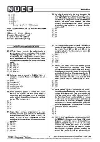 8 www.nuceconcursos.com.br | Informações: (81) 3198.1414NUCE | Concursos Públicos
Parte integrante da apostila do NUCE. Todos os direitos reservados ao professor Paulo Valença © Copyright. Proibida a reprodução total ou parcial desta obra.
ÉticaMatemática
Logo, transformando os 198 minutos em horas
temos:
198 min = 3 . 60 min + 18 min =
3 horas e 18 minutos (1ª vez)
2 x (3 h 18 min) = 6 h 36min
6 horas e 36 minutos (2ª vez)
EXERCÍCIOS COMPLEMENTARES
01. (T.T.N) Numa corrida de automóveis, o
primeiro corredor dá a volta completa na pista
em 10 segundos; o segundo, em 11 segundos
e o terceiro em 12 segundos. Quantas voltas
terão dado cada um, respectivamente, até o
momento em que passarão juntosna linha de
saída?
(A) 66, 60 e 55.
(B) 62, 58 e 54.
(C) 60, 55 e 50.
(D) 60, 55 e 45.
(E) 50, 45 e 40.
02. Sabe-se que o número A=23.3x tem 20
divisoresnaturais. Nestas condições, x é um
número:
(A) primo.
(B) divisível por 3.
(C) múltiplo de 5.
(D) quadrado perfeito.
(E) cubo perfeito.
03. Uma senhora possui 3 filhas em idade
escolar. O produto da sua idade com as
idades de suas 3 filhas é 16555. A diferença
entre a idade de sua filha maisvelha e a idade
de sua filha mais nova é:
(A) 4
(B) 5
(C) 6
(D) 7
(E) 8
04. Hoje, dois amigos encontraram-se num
mesmo cinema que costumam frequentar
sistematicamente; um, a cada 18 dias, e o
outro, a cada 24 dias. A próxima vez que
ambosse encontrarão em tal cinema ocorrerá
daqui a:
(A) 36 dias.
(B) 48 dias.
(C) 72 dias.
(D) 94 dias.
(E) 96 dias.
05. No alto de uma torre de uma emissora de
televisão, duasluzes “piscam” com frequên-
cias diferentes. A primeira “pisca” 15 vezes
por minuto, e a segunda “pisca” 10 vezes por
minuto. Se num certo instante, as luzes
piscam simultaneamente, após quantos
segundos elas voltarão a piscar simulta-
neamente?
(A) 12
(B) 10
(C) 20
(D) 15
(E) 30
06. Um colecionador possui maisde 2500 selos e
menosde 3000. Contando o número de selos
de 15 em 15, de 25 em 25, e de 35 em 35,
sempre sobram 13. O número de selos do
colecionador é:
(A) 2963
(B) 2918
(C) 2715
(D) 2638
(E) 2625
07. (UERJ) Dois sinais luminosos fecham juntos
num determinado instante. Um deles
permanece 10 segundosfechado e 40 segun-
dos aberto, enquanto o outro permanece 10
segundos fechado e 30 segundos aberto. O
número mínimo de segundos necessários, a
partir daquele instante, para que os dois
sinaisvoltem a fechar juntos outra vez é de:
(A) 150
(B) 160
(C) 190
(D) 200
08. (UFMG) Entre algumasfamílias de um bairro,
foi distribuído um total de 144 cadernos, 192
lápis e 216 borrachas. Essa distribuição foi
feita de modo que o maior número possível
de famílias fosse contemplado e todas
recebessem o mesmo número de cadernos, o
mesmo número de lápis e o mesmo número
de borrachas, sem haver sobra de qualquer
material. Nesse caso, o número de cadernos
que cada família ganhou foi:
(A) 4
(B) 6
(C) 8
(D) 9
09. (UFPE) Uma escola deverá distribuir um total
de 1260 bolasde gude amarelas e 9072 bolas
de gude verdesentre alguns de seus alunos.
Cada aluno contemplado receberá o mesmo
número de bolas amarelas e o mesmo
número de bolas verdes. Se a escola possui
300 alunos e o maior número possível de
alunos da escola deverá ser contemplado,
 