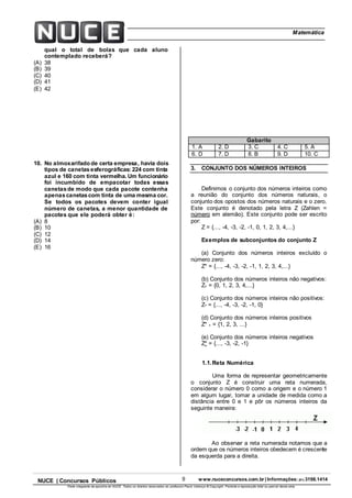 9 www.nuceconcursos.com.br | Informações: (81) 3198.1414NUCE | Concursos Públicos
Parte integrante da apostila do NUCE. Todos os direitos reservados ao professor Paulo Valença © Copyright. Proibida a reprodução total ou parcial desta obra.
ÉticaMatemática
qual o total de bolas que cada aluno
contemplado receberá?
(A) 38
(B) 39
(C) 40
(D) 41
(E) 42
10. No almoxarifado de certa empresa, havia dois
tipos de canetasesferográficas: 224 com tinta
azul e 160 com tinta vermelha. Um funcionário
foi incumbido de empacotar todas essas
canetasde modo que cada pacote contenha
apenascanetascom tinta de uma mesma cor.
Se todos os pacotes devem conter igual
número de canetas, a menor quantidade de
pacotes que ele poderá obter é:
(A) 8
(B) 10
(C) 12
(D) 14
(E) 16
Gabarito
1. A 2. D 3. C 4. C 5. A
6. D 7. D 8. B 9. D 10. C
3. CONJUNTO DOS NÚMEROS INTEIROS
Definimos o conjunto dos números inteiros como
a reunião do conjunto dos números naturais, o
conjunto dos opostos dos números naturais e o zero.
Este conjunto é denotado pela letra Z (Zahlen =
número em alemão). Este conjunto pode ser escrito
por:
Z = {..., -4, -3, -2, -1, 0, 1, 2, 3, 4,...}
Exemplos de subconjuntos do conjunto Z
(a) Conjunto dos números inteiros excluído o
número zero:
Z* = {..., -4, -3, -2, -1, 1, 2, 3, 4,...}
(b) Conjunto dos números inteiros não negativos:
Z+ = {0, 1, 2, 3, 4,...}
(c) Conjunto dos números inteiros não positivos:
Z- = {..., -4, -3, -2, -1, 0}
(d) Conjunto dos números inteiros positivos
Z* + = {1, 2, 3, ...}
(e) Conjunto dos números inteiros negativos
Z* = {..., -3, -2, -1}
1.1.Reta Numérica
Uma forma de representar geometricamente
o conjunto Z é construir uma reta numerada,
considerar o número 0 como a origem e o número 1
em algum lugar, tomar a unidade de medida como a
distância entre 0 e 1 e pôr os números inteiros da
seguinte maneira:
Ao observar a reta numerada notamos que a
ordem que os números inteiros obedecem é crescente
da esquerda para a direita.
 