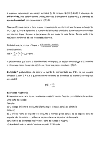 é qualquer subconjunto do espaço amostral S. O conjunto S={1,2,3,4,5,6} é chamado de
evento certo, pois sempre ocorre. O conjunto vazio é também um evento de S, é chamado de
evento impossível, pois nunca ocorre, n(Ø)=O.


Na experiência de lançar o dado e obter como resposta um número ímpar temos o subconjunto
I={1,3,5}⊂ S, n(I)=3 representa o número de resultados favoráveis a probabilidade de ocorrer
um número ímpar durante o lançamento de um dado de seis faces. Temos então três
resultados favoráveis de seis resultados possíveis.


                                      nº de resultados favor áveis
Probabilidade de ocorrer nº ímpar =   nº de resultados poss íveis

Simbolicamente,
      n(I)    3   1
P(I) = n(S) = 6 = 2 = 0,5 = 50%


A probabilidade que ocorra o evento número ímpar (P(I)), do espaço amostral S é a razão entre
o número de casos favoráveis, n(I)=3, e o número de casos possíveis n(S)=6.


Definição:A probabilidade de ocorrer o evento E, representado por P(E), de um espaço
amostral S, com S ≠ ∅, é o quociente entre o número de elementos do evento E e do espaço
amostral S.

                                                       n(E)
                                             P(E) =
                                                       n(S)



Exercícios resolvidos
R1.Ao retirar uma carta de um baralho comum de 52 cartas. Qual é a probabilidade de se obter
uma carta de espada?
Solução
a) O espaço amostral é o conjunto S formado por todas as cartas do baralho e
N(S)=52
b) O evento ―carta de espada‖ e o conjunto E formado pelas cartas: az de espada, dois de
espada, três de espada, ..., valete de espada, dama de espada e rei de espada.
c) O número de elementos dos eventos ―carta de espada‖ é n(E)=13
d) A probabilidade do evento ―carta de espada‖ é 25% pois,
 