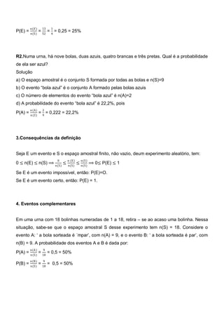 n(𝐸)     13   1
P(E) =           = 52 = 4 = 0,25 = 25%
         n(S)




R2.Numa urna, há nove bolas, duas azuis, quatro brancas e três pretas. Qual é a probabilidade
de ela ser azul?
Solução
a) O espaço amostral é o conjunto S formada por todas as bolas e n(S)=9
b) O evento ―bola azul‖ é o conjunto A formado pelas bolas azuis
c) O número de elementos do evento ―bola azul‖ é n(A)=2
d) A probabilidade do evento ―bola azul‖ é 22,2%, pois
         𝑛 (A)    2
P(A) =           = 9 = 0,222 = 22,2%
         𝑛 (𝑆)




3.Consequências da definição


Seja E um evento e S o espaço amostral finito, não vazio, deum experimento aleatório, tem:
                           0   n (E)     n(S)
0 ≤ n(E) ≤ n(S) ⟹ n(S) ≤               ≤ n(S) ⟹ 0≤ P(E) ≤ 1
                               n(S)

Se E é um evento impossível, então: P(E)=O.
Se E é um evento certo, então: P(E) = 1.




4. Eventos complementares


Em uma urna com 18 bolinhas numeradas de 1 a 18, retira – se ao acaso uma bolinha. Nessa
situação, sabe-se que o espaço amostral S desse experimento tem n(S) = 18. Considere o
evento A: ‗ a bola sorteada é ´mpar‘, com n(A) = 9, e o evento B: ‗ a bola sorteada é par‘, com
n(B) = 9. A probabilidade dos eventos A e B é dada por:
         n(A)      9
P(A) =           = 18 = 0,5 = 50%
         n(S)
         n(B)      9
P(B) =           = 18 = 0,5 = 50%
         n(S)
 