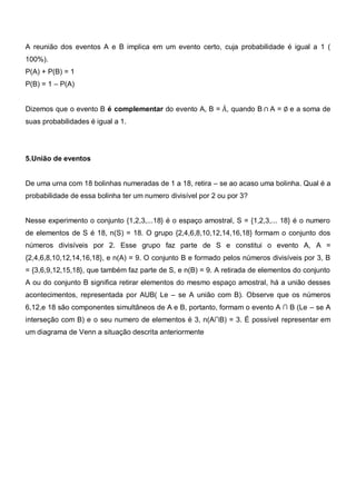 A reunião dos eventos A e B implica em um evento certo, cuja probabilidade é igual a 1 (
100%).
P(A) + P(B) = 1
P(B) = 1 – P(A)


Dizemos que o evento B é complementar do evento A, B = Ā, quando B ∩ A = ∅ e a soma de
suas probabilidades é igual a 1.




5.União de eventos


De uma urna com 18 bolinhas numeradas de 1 a 18, retira – se ao acaso uma bolinha. Qual é a
probabilidade de essa bolinha ter um numero divisível por 2 ou por 3?


Nesse experimento o conjunto {1,2,3,...18} é o espaço amostral, S = {1,2,3,... 18} é o numero
de elementos de S é 18, n(S) = 18. O grupo {2,4,6,8,10,12,14,16,18} formam o conjunto dos
números divisíveis por 2. Esse grupo faz parte de S e constitui o evento A, A =
{2,4,6,8,10,12,14,16,18}, e n(A) = 9. O conjunto B e formado pelos números divisíveis por 3, B
= {3,6,9,12,15,18}, que também faz parte de S, e n(B) = 9. A retirada de elementos do conjunto
A ou do conjunto B significa retirar elementos do mesmo espaço amostral, há a união desses
acontecimentos, representada por AUB( Le – se A união com B). Observe que os números
6,12,e 18 são componentes simultâneos de A e B, portanto, formam o evento A ∩ B (Le – se A
interseção com B) e o seu numero de elementos é 3, n(A∩B) = 3. É possível representar em
um diagrama de Venn a situação descrita anteriormente
 