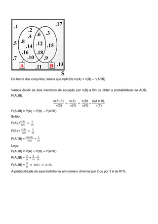 Da teoria dos conjuntos, temos que n(AUB) =n(A) + n(B) – n(A∩B).


Vamos dividir os dois membros da equação por n(S) a fim de obter a probabilidade de AUB,
P(AUB).
                                       n(AUB)   n(A)    n(B) n(A ∩ B).
                                              =       +      −
                                         n(S)    n(S)   n(S)   n(S)
P(AUB) = P(A) + P(B) – P(A∩B)
Então:
         n(A)            9
P(A) = n(S) =            18
         n(B)               5
P(B) =               =
          n(S)           18

                n(A∩B).           3
P(A∩B) =                        = 18
                     n(S)

Logo:
P(AUB) = P(A) + P(B) – P(A∩B)
                 9          5     3
P(AUB) = 18 + 18 -18
                11
P(AUB) =              = 0,61 = 61%
                18

A probabilidade de essa bolinha ter um número divisível por 2 ou por 3 é de 61%.
 