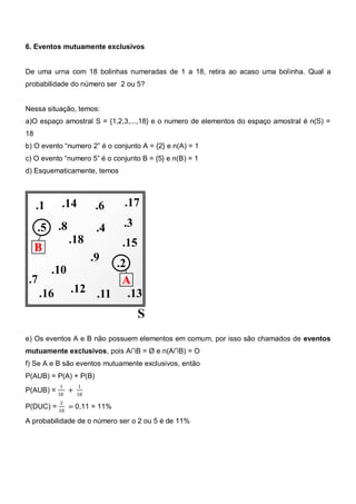 6. Eventos mutuamente exclusivos


De uma urna com 18 bolinhas numeradas de 1 a 18, retira ao acaso uma bolinha. Qual a
probabilidade do número ser 2 ou 5?


Nessa situação, temos:
a)O espaço amostral S = {1,2,3,...,18} e o numero de elementos do espaço amostral é n(S) =
18
b) O evento ―numero 2‖ é o conjunto A = {2} e n(A) = 1
c) O evento ―numero 5‖ é o conjunto B = {5} e n(B) = 1
d) Esquematicamente, temos




e) Os eventos A e B não possuem elementos em comum, por isso são chamados de eventos
mutuamente exclusivos, pois A∩B = Ø e n(A∩B) = O
f) Se A e B são eventos mutuamente exclusivos, então
P(AUB) = P(A) + P(B)
          1     1
P(AUB) = 18 +   18
          2
P(DUC) = 18 = 0,11 = 11%

A probabilidade de o número ser o 2 ou 5 é de 11%
 