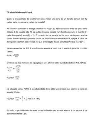 7.Probabilidade condicional


Qual é a probabilidade de se obter um rei ao retirar uma carta de um baralho comum com 52
cartas, sabendo-se que a carta é de espada?


As 52 cartas compõem o espaça amostral S e n(S) = 52. Nessa situação sabe-se que a carta
retirada é de espada, são 13 as cartas de naipe espada num baralho comum. O evento B (
carta de espada ) tem n(B) = 13. O conjunto {rei de espada, rei de ouro, rei de paus, e rei de
copas} forma o evento A ( ocorrer um rei ) e seu número de elementos é 4, n(A)=4. A carta ‗rei
de espada‘ é comum aos eventos A e B, é a interseção destes conjuntos (A∩B) e n(A∩B)= 1.


Vamos denominar de A/B A ocorrência do evento A, dado que o evento B já tenha ocorrido.
Temos,
           n(A∩B)
n(A/B) =     n(B)



Dividindo os dois membros da equação por n(S) a fim de obter a probabilidade de A/B, P(A/B).
              n(A∩B)
n(A/B)         n(S)
         =     n(B)
 n(S)
               n(S)


             P(A∩B)
P(A/B) =      P(B)




Na situação acima, P(A/B) é a probabilidade de se obter um rei dado que ocorreu a ‗carta de
espada‘. Então,

                           1
             P(A∩B)       52     1
P(A/B) =              =   13   = 13 =0,076 = 7,6%
              P(B)
                          52




Portanto, a probabilidade de obter um rei sabendo que a carta retirada é de espada é de
aproximadamente 7,6%.
 