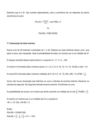 Dizemos que A e B são eventos dependentes, pois a ocorrência de um depende da prévia
ocorrência do outro.

                                            P(A∩B)
                                 P(A/B) =            , com P(B)> 0
                                             P(B)


                                                ou

                                     P(A∩B) = P(B) P(A/B)




7.1.Interseção de dois eventos


Numa urna há 20 bolinhas numeradas de 1 a 20. Retiram-se duas bolinhas dessa urna, uma
após a outra, sem reposição. Qual a probabilidade de obter um número par e um múltiplo de 5?


O espaço amostral desse experimento é o conjunto S = { 1, 2, 3,...,20}.


O evento A é formado pelos números pares, A = { 2, 4, 6, 8, 10, 12, 14, 16, 18,20} e n(A) = 10.


                                                                                               4
O evento B é formado pelos números múltiplos de 5, B ={ 5, 10, 15, 20}, n(B) = 4 e P(B) = 20 .


Como não houve devolução das bolinhas na urna a retirada da primeira bolinha influencia na
retirada da segunda. Na segunda retirada haverá somente 19 bolinhas na urna.


                                                                                 10                10
A probabilidade de ocorrer um número par tendo ocorrido um múltiplo de 5 é de         , P(A/B) = 19 .
                                                                                 19



O evento um número par e um múltiplo de 5 é o conjunto A
∩B = { 10, 20}, n(A∩B) = 2.


Então,
P(A∩B) = P(A/B) P(B)
          10   4   10
P(A∩B) = 19 . 20 = 95 = 0,1 = 10%
 