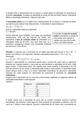 A relação entre o deslocamento de um corpo e o tempo gasto na realização do movimento é
chamada velocidade. A análise da velocidade se divide em dois principais tópicos: Velocidade
Média e Velocidade Instantânea. Vejamos cada uma.

A velocidade média (Vm) é a razão entre o deslocamento de um móvel e o intervalo de tempo
que ele leva para realizar esse deslocamento. A velocidade é representada por:
        ∆s       s 𝑡 + ∆𝑡 – s 𝑡
Vm =         =                      .
        ∆t                ∆t
Qual é a velocidade média do automóvel?
Vm = 60 km/h.
                                                                          O conceito de taxa de variação
Vamos entender esse resultado. Com base nas grandezas                     média é importante no estudo de
deslocamento (240 km) eo intervalo de tempo (4h),                         uma função, pois exprime a
calculamos a taxa de variação média da velocidade ou a                    ‗rapidez com que uma função
velocidade média de 60 km/h. Isso quer dizer que, se o                    cresce num dado intervalo.
automóvel conseguisse manter uma velocidade constante
percorreria em 1hora 60 km.

.
Exemplo 1: suponha que o movimento de um objeto seja dado pela função s= f t = 2t2 – 1,
sendo s em metros e t em segundos. Calcule a velocidade média entre t = 2 e t + ∆t = 5.
Resolução
       s(5) – s(2)       (2(5)2 – 1) – (2 (2)2 – 1)       42
vm =                 =                                =        = 14 m/s
         5−2                       5 −2                   3
Quando o velocímetrode um automóvel aponta para o número 60, quem está no automóvel
entende que, naquele instante, o carro está se movimentando a velocidade de 60 km/h. Após
algum tempo, o velocímetro indica 100, significa que, nesse instante, a velocidade é de 100
km/h.No percurso de um móvel, a velocidade pode mudar a cada instante. A velocidade média
estará sempre entre a maior e a menor velocidade instantânea do percurso.A velocidade
marcada em cada instante no velocímetro do automóvel é chamada de velocidade
instantânea.
Imagine que o velocímetro de um carro de corrida tivesse registrado os seguintes valores de
velocidade instantânea a cada segundo:
Tabela 2
                        Tempo (s)       Velocidade (m/s)
                        0               0
                        1               7
                        2               14
                        3               21
                        4               28
                        5               35

A tabela mostra que a velocidade do carro não se mantém constante durante o período
considerado; ela aumenta a cada segundo. Esse aumento de velocidade é uniforme, uma vez
que é de 7 metros a cada segundo. Quando a velocidade de um móvel varia, aumentando ou
 