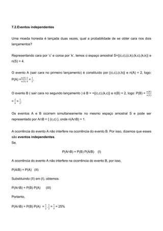 7.2.Eventos independentes


Uma moeda honesta é lançada duas vezes, qual a probabilidade de se obter cara nos dois
lançamentos?


Representando cara por ‗c‘ e coroa por ‗k‘, temos o espaço amostral S={(c,c),(c,k),(k,c),(k,k)} e
n(S) = 4.


O evento A (sair cara no primeiro lançamento) é constituído por {(c,c),(c,k)} e n(A) = 2, logo:
          n(A) 2   1
P(A) = n(S) 4 = 2.


                                                                                               n(B)
O evento B ( sair cara no segundo lançamento ) é B = ={(c,c),(k,c)} e n(B) = 2, logo: P(B) =   n(S)
  2   1
= = .
  4   2



Os eventos A e B ocorrem simultaneamente no mesmo espaço amostral S e pode ser
representado por A∩B = { (c,c) }, onde n(A∩B) = 1.


A ocorrência do evento A não interfere na ocorrência do evento B. Por isso, dizemos que esses
são eventos independentes.
Se,

                                     P(A∩B) = P(B) P(A/B)   (I)

A ocorrência do evento A não interfere na ocorrência do evento B, por isso,

P(A/B) = P(A) (II)

Substituindo (II) em (I), obtemos:

P(A∩B) = P(B) P(A)      (III)

Portanto,

                       1 1      1
P(A∩B) = P(B) P(A) = 2 .2 = 4 = 25%
 