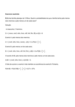 Exercício resolvido

R.3.Uma família planejou ter 3 filhos. Qual é a probabilidade de que a família tenha pelo menos
dois meninos e pelo menos um de cada sexo?

Solução

m:masculino; f: feminino.

S = { mmm, mmf, mfm, fmm, mff, fmf, ffm, fff} e n(S) = 8

Evento A: pelo menos dois meninos.

                                                  4   1
A = { mmf, mfm, fmm, mmm} , n(A) = 4 e P(A) = 8 = 2.


Evento B: pelo menos um de cada sexo.

                                                          6   3
B = { mmf, mfm, fmm, mff, fmf, ffm }, n(B) = 6 e P(B) = 8 = 4.


O evento A∩B: pelo menos dois meninos e pelo menos um de cada sexo.

A∩B = { mmf, mfm, fmm }, n(A∩B) = 3.

O fato de ocorrer o evento A não interfere na ocorrência do evento B. Portanto,

                       1   3   3
P(A∩B) = P(A) P(B) = 2 . 4 = 8 = 0,37 ≅ 37%
 