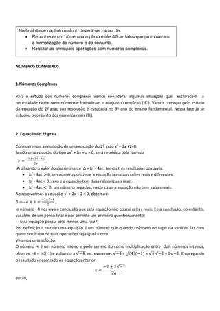 No final deste capítulo o aluno deverá ser capaz de:
     Reconhecer um número complexo e identificar fatos que promoveram
        a formalização do número e do conjunto.
     Realizar as principais operações com números complexos.


NÚMEROS COMPLEXOS



1.Números Complexos

Para o estudo dos números complexos vamos considerar algumas situações que esclarecem a
necessidade deste novo número e formalizam o conjunto complexo ( ℂ ). Vamos começar pelo estudo
da equação do 2º grau sua resolução é estudada no 9º ano do ensino fundamental. Nessa fase já se
estudou o conjunto dos números reais (ℝ).



2. Equação do 2º grau

Consideremos a resolução de uma equação do 2º grau x2 + 2x +2=0.
Sendo uma equação do tipo ax2 + bx + c = 0, será resolvida pela fórmula
      −𝑏± 𝑏 2 −4𝑎𝑐
 𝑥=                  .
          2𝑎
Analisando o valor do discriminante ∆ = b2 - 4ac, temos três resultados possíveis:
     b2 - 4ac > 0, um número positivo e a equação tem duas raízes reais e diferentes.
     b2 - 4ac = 0, zero e a equação tem duas raízes iguais reais.
     b2 - 4ac < 0, um número negativo, neste caso, a equação não tem raízes reais.
Ao resolvermos a equação x2 + 2x + 2 = 0, obtemos:
               −2± −4
∆=-4 e 𝑥 =               ,
                     2
o número - 4 nos leva a conclusão que está equação não possui raízes reais. Essa conclusão, no entanto,
vai além de um ponto final e nos permite um primeiro questionamento:
 - Essa equação possui pelo menos uma raiz?
Por definição a raiz de uma equação é um número que quando colocado no lugar da variável faz com
que o resultado de suas operações seja igual a zero.
Vejamos uma solução.
O número -4 é um número inteiro e pode ser escrito como multiplicação entre dois números inteiros,
observe: -4 = (4)(-1) e voltando a −4, escreveremos −4 =       4 (−1) = 4 −1 = 2 −1. Empregando
o resultado encontrado na equação anterior,
                                                 −2 ± 2 −1
                                            𝑥=
                                                     2𝑎
então,
 