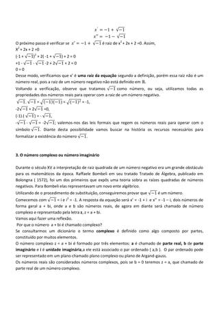 𝑥 ′ = −1 +   −1
                                           𝑥′′ = −1 −    −1
O próximo passo é verificar se 𝑥′ = −1 +   −1 é raiz de x2 + 2x + 2 =0. Assim,
X2 + 2x + 2 =0
(-1 + −1)2 + 2( -1 + −1) + 2 = 0
+1 - −1 - −1 -2 + 2 −1 + 2 = 0
0=0
Desse modo, verificamos que x’ é uma raiz da equação segundo a definição, porém essa raiz não é um
número real, pois a raiz de um número negativo não está definido em ℝ.
Voltando a verificação, observe que tratamos −1 como número, ou seja, utilizamos todas as
propriedades dos números reais para operar com a raiz de um número negativo.
  −1. −1 =      −1 (−1) = (−1)2 = -1,
-2 −1 + 2 −1 =0,
(-1).( −1) = - −1,
- −1 - −1 = -2 −1; valemos-nos das leis formais que regem os números reais para operar com o
símbolo −1. Diante desta possibilidade vamos buscar na história os recursos necessários para
formalizar a existência do número −1.



3. O número complexo ou número imaginário

Durante o século XV a interpretação de raiz quadrada de um número negativo era um grande obstáculo
para os matemáticos da época. Raffaele Bombeli em seu tratado Tratado de Álgebra, publicado em
Bolongna ( 1572), foi um dos primeiros que expôs uma teoria sobra as raízes quadradas de números
negativos. Para Bombeli elas representavam um novo ente algébrico.
Utilizando de o procedimento de substituição, conseguiremos provar que −1 é um número.
Comecemos com −1 = i e i2 = -1. A resposta da equação será x’ = -1 + i e x’’ = -1 – i, dois números de
forma geral a + bi, onde a e b são números reais, de agora em diante será chamado de número
complexo e representado pela letra z, z = a + bi.
Vamos aqui fazer uma reflexão.
 Por que o número a + bi é chamado complexo?
Se consultarmos um dicionário o termo complexo é definido como algo composto por partes,
constituído por muitos elementos.
O número complexo z = a + bi é formado por três elementos: a é chamado de parte real, b de parte
imaginário e i é unidade imaginária,a ele está associado o par ordenado ( a,b ). O par ordenado pode
ser representado em um plano chamado plano complexo ou plano de Argand-gauss.
Os números reais são considerados números complexos, pois se b = 0 teremos z = a, que chamado de
parte real de um número complexo.
 