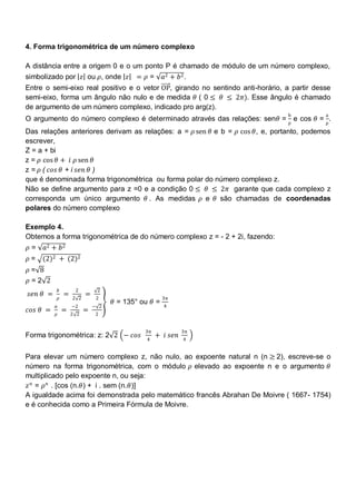 4. Forma trigonométrica de um número complexo

A distância entre a origem 0 e o um ponto P é chamado de módulo de um número complexo,
simbolizado por 𝑧 ou 𝜌, onde 𝑧               = 𝜌=       𝑎2 + 𝑏2 .
Entre o semi-eixo real positivo e o vetor OP, girando no sentindo anti-horário, a partir desse
semi-eixo, forma um ângulo não nulo e de medida 𝜃 ( 0 ≤ 𝜃 ≤ 2𝜋). Esse ângulo é chamado
de argumento de um número complexo, indicado pro arg(z).
                                                                                b           a
O argumento do número complexo é determinado através das relações: sen𝜃 = ρ e cos 𝜃 = ρ .
Das relações anteriores derivam as relações: a = 𝜌 sen 𝜃 e b = 𝜌 cos 𝜃, e, portanto, podemos
escrever,
Z = a + bi
z = 𝜌 cos 𝜃 + 𝑖 𝜌 sen 𝜃
z = 𝜌 ( 𝑐𝑜𝑠 𝜃 + i 𝑠𝑒𝑛 𝜃 )
que é denominada forma trigonométrica ou forma polar do número complexo z.
Não se define argumento para z =0 e a condição 0 ≤ 𝜃 ≤ 2𝜋 garante que cada complexo z
corresponda um único argumento 𝜃 . As medidas 𝜌 e 𝜃 são chamadas de coordenadas
polares do número complexo

Exemplo 4.
Obtemos a forma trigonométrica de do número complexo z = - 2 + 2i, fazendo:
𝜌=   𝑎2 + 𝑏2
𝜌=   (2)2 + (2)2
𝜌= 8
𝜌=2 2
              𝑏        2         2
𝑠𝑒𝑛 𝜃 =           =         =
              𝜌       2 2        2                      3π
                                      𝜃 = 135° ou 𝜃 =
          𝑎           −2        − 2                     4
𝑐𝑜𝑠 𝜃 =           =         =
          𝜌           2 2        2


                                                3π             3π
Forma trigonométrica: z: 2 2 − 𝑐𝑜𝑠                   + 𝑖 𝑠𝑒𝑛
                                                4              4


Para elevar um número complexo z, não nulo, ao expoente natural n (n ≥ 2), escreve-se o
número na forma trigonométrica, com o módulo 𝜌 elevado ao expoente n e o argumento 𝜃
multiplicado pelo expoente n, ou seja:
𝑧 𝑛 = 𝜌 𝑛 . [cos (n.𝜃) + i . sem (n.𝜃)]
A igualdade acima foi demonstrada pelo matemático francês Abrahan De Moivre ( 1667- 1754)
e é conhecida como a Primeira Fórmula de Moivre.
 