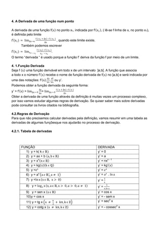 4. A Derivada de uma função num ponto

A derivada de uma função f x no ponto x1, indicada por f‘ x1 , ( lê-se f linha de x, no ponto x1),
é definida pelo limite
                     f ( x 1 + ∆x) –f ( x 1 )
f′(x1 ) = lim∆x→o                                       , quando este limite existe.
                                   ∆x
        Também podemos escrever
                         f ( x 2 ) –f ( x 1 )
f′(x1 ) = limx 2 − x 1                          .
                             x2 − x1
O termo ―derivada ― é usado porque a função f‘ deriva da função f por meio de um limite.

4. 1.Função Derivada
Seja f x uma função derivável em todo x de um intervalo ]a,b[. A função que associa
a todo x o número f‘ x recebe o nome de função derivada de f x no ]a,b[ e será indicada por
                                        𝑑𝑦 𝑑f
uma das notações: f‘ x , 𝑑𝑥 , 𝑑x ou y‘.
Podemos obter a função derivada da seguinte forma:
                           ∆y                           f ( x + ∆x) –f ( x )
y‘ = f‘ x = lim∆x→ 0 ∆x = lim∆x→ 0                              ∆x
Obter a derivada de uma função através da definição é muitas vezes um processo complexo,
por isso vamos estudar algumas regras de derivação. Se quiser saber mais sobre derivadas
pode consultar os livros citados na bibliografia.

4.2.Regras de Derivação
Para que não precisemos calcular derivadas pela definição, vamos resumir em uma tabela as
derivadas de algumas funçõesque nos ajudarão no processo de derivação.

4.2.1. Tabela de derivadas



        FUNÇÃO                                                                         DERIVADA
          1) y = k( k 𝜖 ℝ)                                                             y‘ = 0
          2) y = ax + b a, b ϵ ℝ                                                       y‘ = a
          3) y = xn n ϵ ℝ                                                              y‘ = nxn - 1
          4) y = kg x k ϵ ℚ                                                            y‘ = kg‘ x
          5) y =ex                                                                     y‘ = 𝑒 x
          6) y = ax a 𝜖 ℝ∗ a ≠ 1
                          +,                                                           y‘ = a 𝑥 . ln a
                                                                                            1
          7) y =ln x x ϵ ℝ, x > 0                                                      y‘ = x
                                                                                                1
             8) y = log a x x, a ϵ ℝ, x > 0, 𝑎 > 0, 𝑎 ≠ 1                              y‘ = x.ln a
             9) y = sen x x ϵ ℝ                                                        y‘ = cos x
             10) y = cos x                                                             y‘ = - sem x
             11) y = tg x x ≠
                                                π
                                                        + kπ, k ϵ ℤ                    y‘ = sec2 x
                                                    2
             12) y = cotg x x ≠ kπ, k ϵ ℤ                                              y‘ = - cossec2 x
 