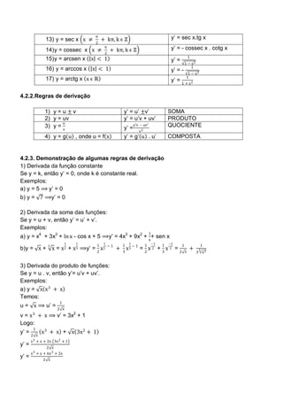 π                                                    y‘ = sec x.tg x
                  13) y = sec x x ≠             + kπ, k ϵ ℤ
                                           2
                                                 π                                              y‘ = - cossec x . cotg x
                  14) y = cossec x x ≠               + kπ, k ϵ ℤ
                                                 2
                                                                                                               1
                  15) y = arcsen x        x < 1                                                 y‘ =
                                                                                                           1 − x2
                                                                                                               1
                  16) y = arccos x        x < 1                                                 y‘ = -
                                                                                                             1 − x2
                                                                                                            1
                  17) y = arctg x x ϵ ℝ                                                         y‘ = 1 + x 2

4.2.2.Regras de derivação

                  1) y = u ± v                                y‘ = u‘ ±v‘                      SOMA
                  2) y = uv                                   y‘ = u‘v + uv‘                   PRODUTO
                         u                                            u′v – uv′
                  3) y = v                                    y‘ =                             QUOCIENTE
                                                                         v2
                  4) y = g u , onde u = f x                   y‘ = g‘ u . u‘                   COMPOSTA


4.2.3. Demonstração de algumas regras de derivação
1) Derivada da função constante
Se y = k, então y‘ = 0, onde k é constante real.
Exemplos:
a) y = 5 ⟹ y‘ = 0
b) y = 7 ⟹y‘ = 0

2) Derivada da soma das funções:
Se y = u + v, então y‘ = u‘ + v‘.
Exemplos:
                                                                                  1
a) y = x4 + 3x3 + ln x - cos x + 5 ⟹y‘ = 4x3 + 9x2 + x + sen x
                                  1   1          1                1                   −1       −2
                                            1        −1       1               1            1           1              1
                                                                x3 − 1 = 2 x 2 + 3 x 3 = 2
                   3
b)y = x +              x = x 2 + x 3 ⟹y‘ = 2 x 2          +                                                    +     3
                                                              3                                            x        3 x2


3) Derivada do produto de funções:
Se y = u . v, então y‘= u‘v + uv‘.
Exemplos:
a) y = x x 3 + x
Temos:
                          1
u = x ⟹ u‘ = 2                x
        3
v = x + x ⟹ v‘ = 3x2 + 1
Logo:
         1
y‘ = 2           x 3 + x + x 3x 2 + 1
             x
       x 3 + x + 2x 3x 2 + 1
y‘ =             2 x
       x 3 + x + 6x 3 + 2x
y‘ =             2 x
 