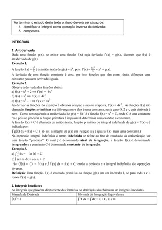 Ao terminar o estudo deste texto o aluno deverá ser capaz de:
        4. Identificar a integral como operação inversa da derivada;
        5. compostas.


   INTEGRAIS

   1. Antiderivada
   Dada uma função g(x), se existir uma função f(x) cuja derivada f’(x) = g(x), dizemos que f(x) é
   antiderivada de g(x).
   Exemplo 1.
                     x5                                                   5x 4
   A função f(x) =        é a antiderivada de g(x) = x 4 , pois f’(x) =          = x 4 = g(x).
                     5                                                     5
   A derivada de uma função constante é zero, por isso funções que têm como única diferença uma
   constante possuem derivadas iguais.
   Exemplo 2.
   Observe a derivada das funções abaixo:
   a) f(x) = x 4 + 2 ⟹ f’(x) = 4x3
   b) f(x) = x4 ⟹ f’(x) = 4x3
   c) f(x) = x4 – 1 ⟹ f’(x) = 4x3
   Ao derivar as funções do exemplo 2 obtemos sempre a mesma resposta, f’(x) = 4x3. As funções f(x) são
   chamadas funções primitivas e a diferença entre elas é uma constante, neste caso 0, 2 e -, cuja derivada é
   zero. Como consequência a antiderivada de g(x) = 4x3 é a função f(x) = x4 + C, onde C é uma constante
   real, pois ao procurar a função primitiva é impossível determinar com exatidão a constante.
   A função f(x) + C é chamada de antiderivada, função primitiva ou integral indefinida de g(x) = f’(x) e é
   indicada por:
     g x dx = f(x) + C ( lê- se: a integral de g(x) em relação a x é igual a f(x) mais uma constante.)
   Na expressão integral indefinida o termo indefinida se refere ao fato do resultado da antiderivação ser
   uma função “genérica”. O sinal ʃ é denominado sinal de integração, a função f(x) é denominada
   integrando e a constante C é denominada constante de integração.
   Exemplo 3.
        1
   a)       dx =   ln x + C
        x
   b) sen x dx = cos x + C
     Se f x + C ′ = f’(x) e f ′ (x) dx = f(x) + C, então a derivada e a integral indefinida são operações
   inversas.
   Definição: Uma função f(x) é chamada primitiva da função g(x) em um intervalo I, se para todo x 𝜖 I,
   temos f’(x) = g(x).

   2. Integrais Imediatas
   As integrais que provêm diretamente das fórmulas de derivação são chamadas de integrais imediatas.
   Fórmula de Derivada                             Fórmula de Integração Equivalente
1. x ′ = 1                                           1 dx = dx = x + C, C 𝜖 ℝ
 