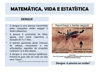 MATEMÁTICA, VIDA E ESTATÍSTICA
                DENGUE
•   O dengue é uma doença transmitida
    pelos mosquitos Aedes aegypti e
    Aedes albopictus.
•   A pessoa é acometida de febre
    aguda, com início repentino e
    duração de 5 a 7 dias.
•   O doente apresenta dores intensas
    de cabeça, musculares e nas
    articulações, seguidas de erupções
    cutâneas 3 a 4 dias depois.
•   A dengue é uma doença epidêmica.                                                                Fonte (URL):
    Previna-se para não ser mais um dos                                http://4.bp.blogspot.com/_pMxMXFn7L-4/S2XEgrU2M5I/AAAAAAAAL6M/Ir
                                                                                             GDZWpHXxg/s400/dengue.jpg
    seus “casos”.
           Fonte:http://www.mdsaude.com/2009/02/dengue-sintomas.html
                                                                           Dengue: é preciso se cuidar!
 