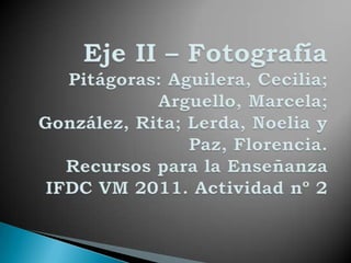 Eje II – FotografíaPitágoras: Aguilera, Cecilia; Arguello, Marcela; González, Rita; Lerda, Noelia y Paz, Florencia.Recursos para la Enseñanza IFDC VM 2011. Actividad nº 2 
