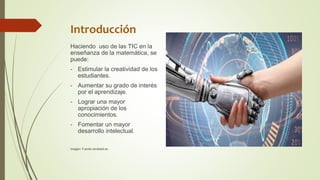Introducción
Haciendo uso de las TIC en la
enseñanza de la matemática, se
puede:
- Estimular la creatividad de los
estudiantes.
- Aumentar su grado de interés
por el aprendizaje.
- Lograr una mayor
apropiación de los
conocimientos.
- Fomentar un mayor
desarrollo intelectual.
Imagen: Fuente randstad.es
 