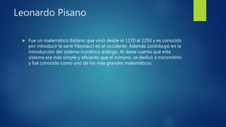 Leonardo Pisano
 Fue un matemático Italiano que vivió desde el 1170 al 1250 y es conocido
por introducir la serie Fibonacci en el occidente. Además contribuyó en la
introducción del sistema numérico arábigo. Al darse cuenta que este
sistema era más simple y eficiente que el romano, se dedicó a transmitirlo
y fue conocido como uno de los más grandes matemáticos.
 