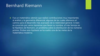Bernhard Riemann
 Fue un matemático alemán que realizó contribuciones muy importantes
al análisis y la geometría diferencial, algunas de las cuales allanaron el
camino para el desarrollo más avanzado de la relatividad general. Si bien
es conocido por varios teoremas que llevan su nombre, el más famoso es
la Hipótesis de Riemann, un problema sobre la distribución de los números
primos. Probar esta hipótesis se ha vuelto una de las metas de la
matemática moderna.
 