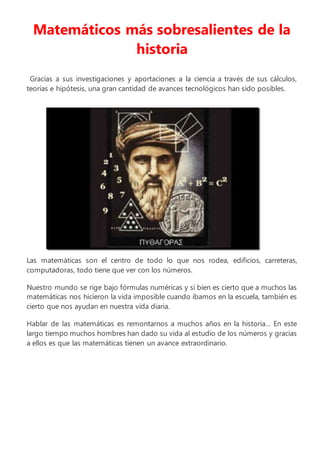 Matemáticos más sobresalientes de la
historia
Gracias a sus investigaciones y aportaciones a la ciencia a través de sus cálculos,
teorías e hipótesis, una gran cantidad de avances tecnológicos han sido posibles.
Las matemáticas son el centro de todo lo que nos rodea, edificios, carreteras,
computadoras, todo tiene que ver con los números.
Nuestro mundo se rige bajo fórmulas numéricas y si bien es cierto que a muchos las
matemáticas nos hicieron la vida imposible cuando íbamos en la escuela, también es
cierto que nos ayudan en nuestra vida diaria.
Hablar de las matemáticas es remontarnos a muchos años en la historia… En este
largo tiempo muchos hombres han dado su vida al estudio de los números y gracias
a ellos es que las matemáticas tienen un avance extraordinario.
 