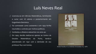 Luís Neves Real
André Peralta nº2 e Andreia Fernandes nº3 - 10ºA
∫ Licenciou-se em Ciências Matemáticas, terminando
o curso com 18 valores e posteriormente em
Engenharia Eletrónica.
∫ Foi contratado como assistente e em 1934 foi-lhe
rescindido o contrato por motivos políticos.
∫ Combateu a ditadura salazarista nos anos 40.
∫ Em 1945, decidiu dedicar-se apenas ao Centro de
Estudos Matemáticos do Porto, tendo-o
abandonado em 1947 com a demissão do seu
professor Ruy Luís Gomes.
 