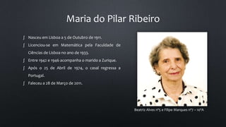 Maria do Pilar Ribeiro
Beatriz Alves nº5 e Filipe Marques nº7 – 10ºA
∫ Nasceu em Lisboa a 5 de Outubro de 1911.
∫ Licenciou-se em Matemática pela Faculdade de
Ciências de Lisboa no ano de 1933.
∫ Entre 1942 e 1946 acompanha o marido a Zurique.
∫ Após o 25 de Abril de 1974, o casal regressa a
Portugal.
∫ Faleceu a 28 de Março de 2011.
 