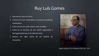 Ruy Luís Gomes
Hugo Faustino nº10 e Mariana Piló nº20 - 10ºA
∫ Nasceu em 1905 no Porto;
∫ Doutorou-se em matemática e tornou-se professor
catedrático;
∫ Esteve preso em, pelo menos, dez ocasiões;
∫ Exilou-se na América do Sul, tendo regressado a
Portugal depois do 25 de Abril de 1974;
∫ Faleceu em 1984 vítima de um enfarte do
miocárido.
 