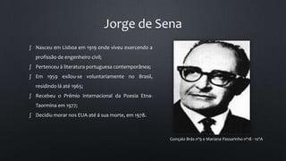 Jorge de Sena
Gonçalo Brás nº9 e Mariana Passarinho nº18 - 10ºA
∫ Nasceu em Lisboa em 1919 onde viveu exercendo a
profissão de engenheiro civil;
∫ Pertenceu à literatura portuguesa contemporânea;
∫ Em 1959 exilou-se voluntariamente no Brasil,
residindo lá até 1965;
∫ Recebeu o Prémio Internacional da Poesia Etna-
Taormina em 1977;
∫ Decidiu morar nos EUA até á sua morte, em 1978.
 