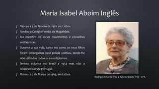 Maria Isabel Aboim Inglês
Rodrigo Antunes nº24 e Rute Granado nº25 - 10ºA
∫ Nasceu a 7 de Janeiro de 1902 em Lisboa.
∫ Fundou o Colégio Fernão de Magalhães.
∫ Era membro de vários movimentos e conselhos
antifascistas.
∫ Durante a sua vida, tanto ela como os seus filhos
foram perseguidos pela polícia política, tendo-lhe
sido retirados todos os seus diplomas.
∫ Tentou exilar-se no Brasil a 1953 mas não a
deixaram sair de Portugal.
∫ Morreu a 7 de Março de 1963, em Lisboa.
 