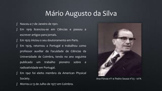 Mário Augusto da Silva
Ana Póvoa nº1 e Pedro Sousa nº23 - 10ºA
∫ Nasceu a 7 de Janeiro de 1901.
∫ Em 1919 licenciou-se em Ciências e passou a
escrever artigos para jornais.
∫ Em 1925 iniciou o seu doutoramento em Paris.
∫ Em 1929, retornou a Portugal e trabalhou como
professor auxiliar da Faculdade de Ciências da
Universidade de Coimbra, tendo no ano seguinte
publicado um trabalho pioneiro sobre a
radioatividade em Portugal.
∫ Em 1941 foi eleito membro da American Physical
Society.
∫ Morreu a 13 de Julho de 1977 em Coimbra.
 