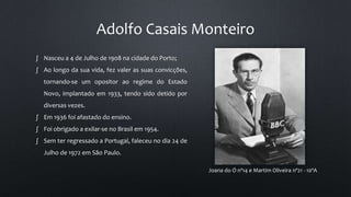 Adolfo Casais Monteiro
Joana do Ó nº14 e Martim Oliveira nº21 - 10ºA
∫ Nasceu a 4 de Julho de 1908 na cidade do Porto;
∫ Ao longo da sua vida, fez valer as suas convicções,
tornando-se um opositor ao regime do Estado
Novo, implantado em 1933, tendo sido detido por
diversas vezes.
∫ Em 1936 foi afastado do ensino.
∫ Foi obrigado a exilar-se no Brasil em 1954.
∫ Sem ter regressado a Portugal, faleceu no dia 24 de
Julho de 1972 em São Paulo.
 