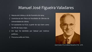Manuel José Figueira Valadares
José Costa nº15 e Liliana Recacho nº16 - 10ºA
∫ Nasceu em Lisboa, a 26 de Fevereiro de 1904;
∫ Licenciou-se em Física na Faculdade de Ciências da
Universidade de Lisboa;
∫ Foi assistente na FCUL a partir de 1927 bem como
no IPO de 1929 a 1932.
∫ Em 1947 foi demitido por Salazar por motivos
políticos.
∫ Procurou exílio em Paris.
 